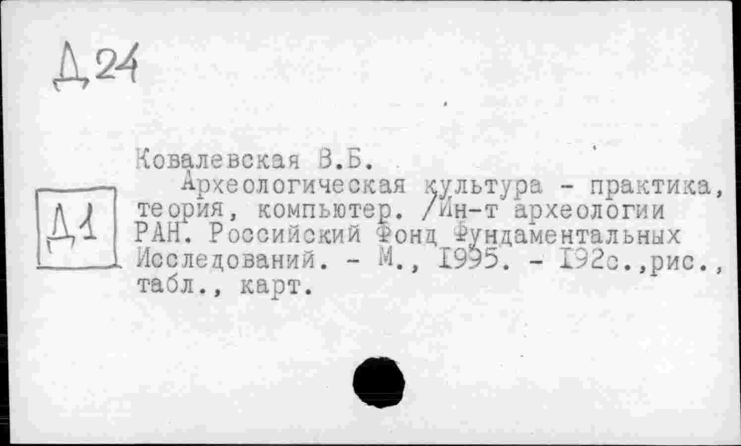 ﻿Д2^
м _1
Ковалевская З.Б.
Археологическая культура - практика, теория, компьютер. /Ин-т археологии РАН. Российский Фонд Фундаментальных Исследований. - М., 1995. - 192с.,рис., табл., карт.